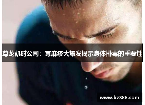 尊龙凯时公司:荨麻疹大爆发揭示身体排毒的重要性 尊龙凯时公司:荨麻疹大爆发揭示身体排毒的重要性